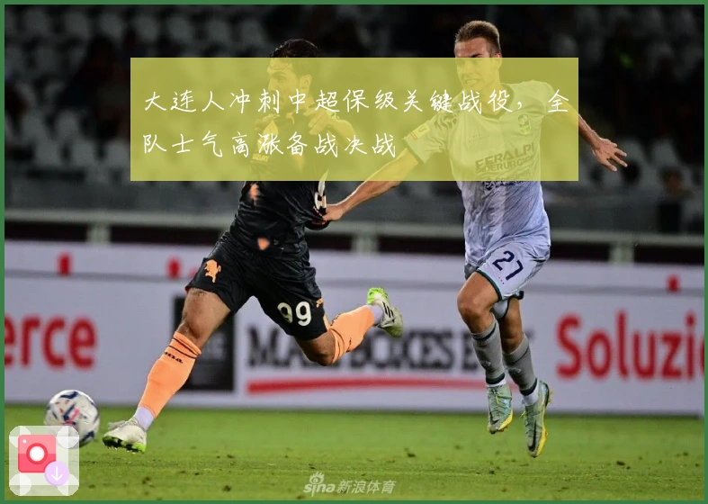 大连人冲刺中超保级关键战役，全队士气高涨备战决战
