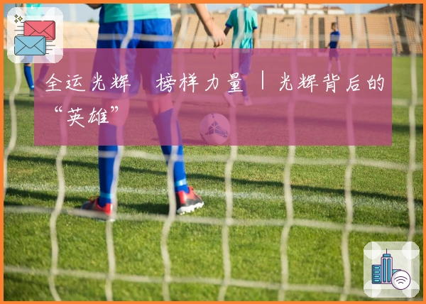 全运光辉•榜样力量 ｜光辉背后的“英雄”