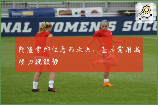 阿隆索帅位悬而未决，皇马需用成绩力挽颓势
