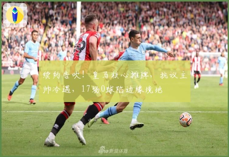 续约告吹！皇马核心摊牌，抗议主帅冷遇，17场0球陷边缘境地