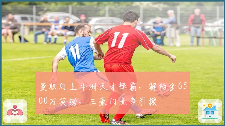 曼联盯上非洲天才锋霸，解约金6500万英镑，三豪门竞争引援