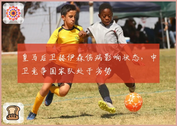 皇马后卫赫伊森伤病影响状态，中卫竞争国家队处于劣势