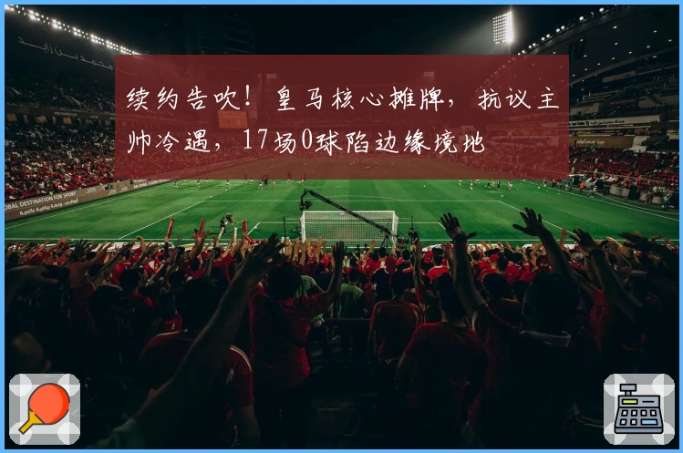 续约告吹！皇马核心摊牌，抗议主帅冷遇，17场0球陷边缘境地