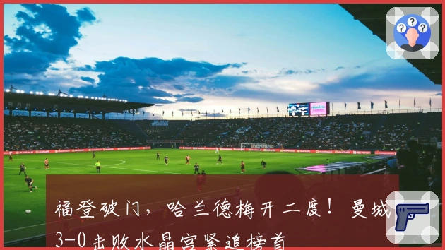 福登破门，哈兰德梅开二度！曼城3-0击败水晶宫紧追榜首