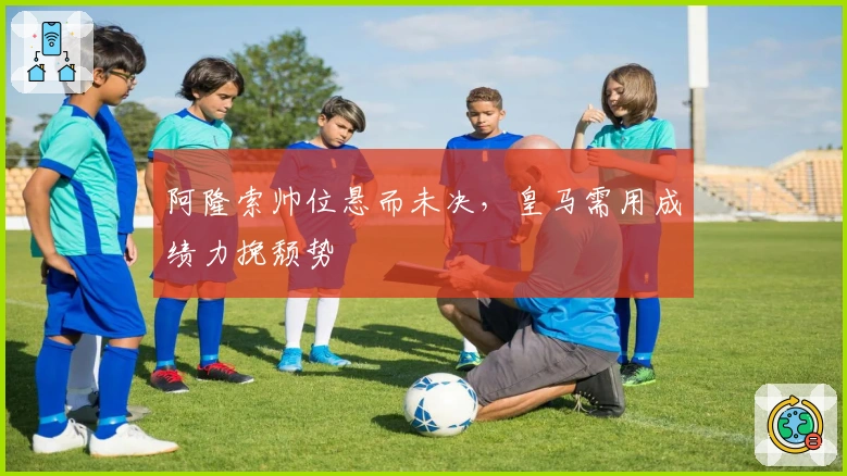 阿隆索帅位悬而未决，皇马需用成绩力挽颓势