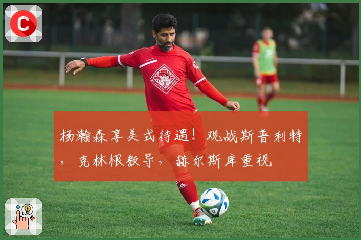 杨瀚森享美式待遇！观战斯普利特，克林根教导，赫尔斯库重视