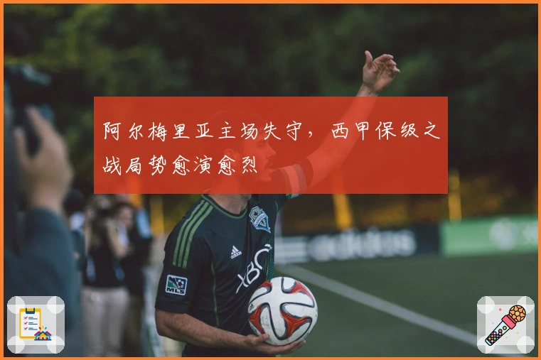 阿尔梅里亚主场失守，西甲保级之战局势愈演愈烈