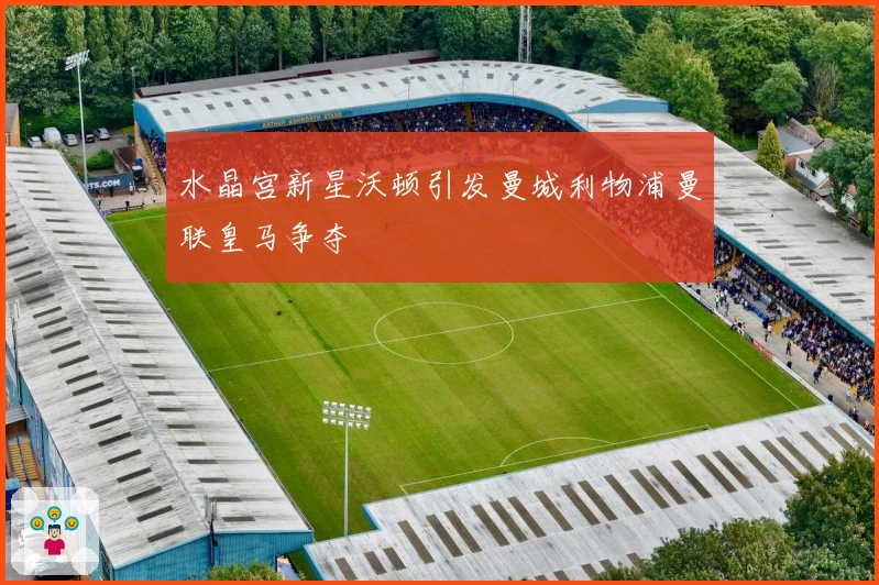 水晶宫新星沃顿引发曼城利物浦曼联皇马争夺