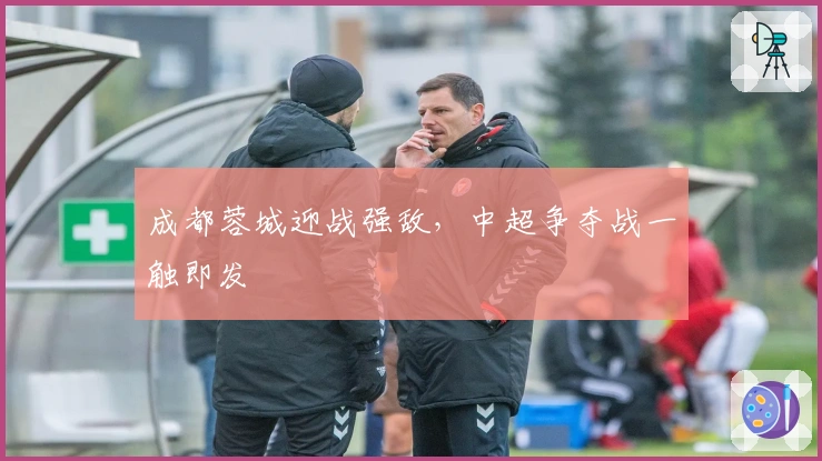 成都蓉城迎战强敌,中超争夺战一触即发